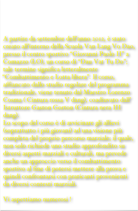 







A partire da settembre dell’anno 2012, è stato creato all’interno della Scuola Van Lang Vo Dao, presso il centro sportivo “Giovanni Paolo II” a Comazzo (LO), un corso di “Dau Vat Tu Do”; tale termine significa letteralmente “Combattimento e Lotta libera”. Il corso, affiancato dallo studio regolare del programma tradizionale, viene tenuto dal Maestro Lorenzo Cosma ( Cintura rossa V dang), coadiuvato dall’ Istruttore Gaston Gorton (Cintura nera III dang).
Lo scopo del corso è di avvicinare gli allievi (soprattutto i più giovani) ad una visione più completa del proprio percorso marziale; il quale, non solo richiede uno studio approfondito su diversi aspetti marziali e culturali, ma prevede anche un approccio verso il combattimento sportivo al fine di potersi mettere alla prova e quindi confrontarsi con praticanti provenienti da diversi contesti marziali.

Vi aspettiamo numerosi !