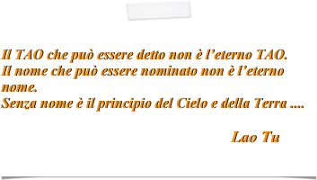 

Il TAO che può essere detto non è l’eterno TAO. 
Il nome che può essere nominato non è l’eterno nome.
Senza nome è il principio del Cielo e della Terra ....              
                                                        
                                                                Lao Tu                                                                                      