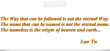

The Way that can be followed is not the eternal Way.The name that can be named is not the eternal name.The nameless is the origin of heaven and earth...                                                                      
                                                                Lao Tu                                                                                      